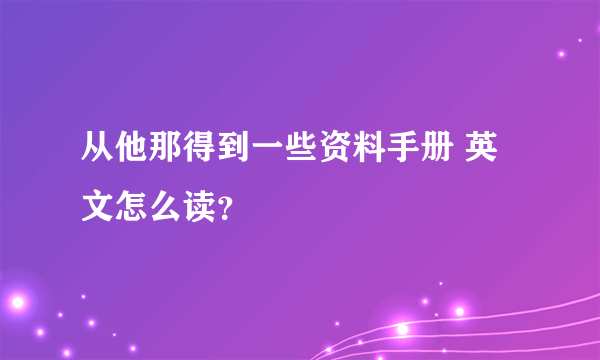 从他那得到一些资料手册 英文怎么读？