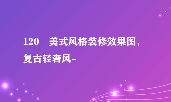 120㎡美式风格装修效果图，复古轻奢风~