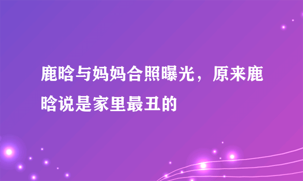 鹿晗与妈妈合照曝光，原来鹿晗说是家里最丑的