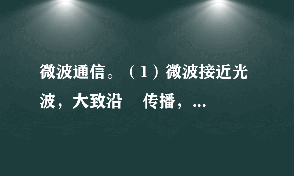 微波通信。（1）微波接近光波，大致沿    传播，    沿地球表面绕射。因此，必须每隔    左右就要建设一个    。（2）微波通信的优点和缺陷：①优点：    ；②缺陷：    。