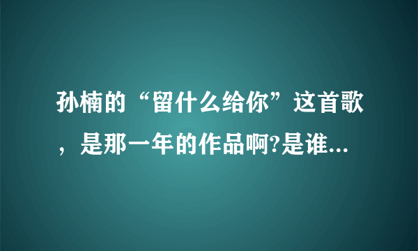 孙楠的“留什么给你”这首歌，是那一年的作品啊?是谁做的曲，谁做的词啊？