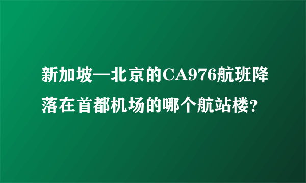 新加坡—北京的CA976航班降落在首都机场的哪个航站楼？