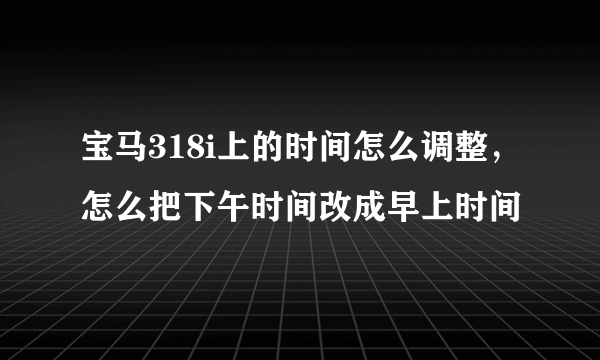 宝马318i上的时间怎么调整，怎么把下午时间改成早上时间