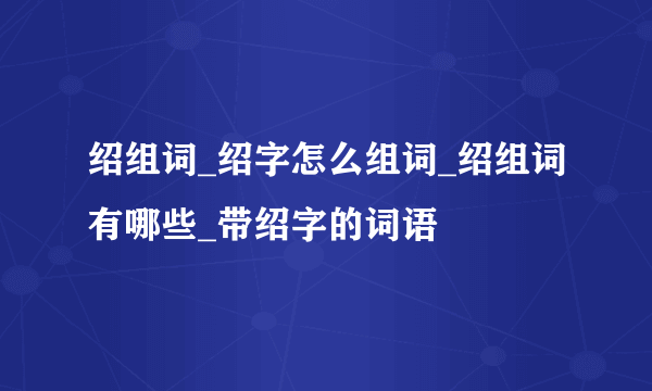 绍组词_绍字怎么组词_绍组词有哪些_带绍字的词语