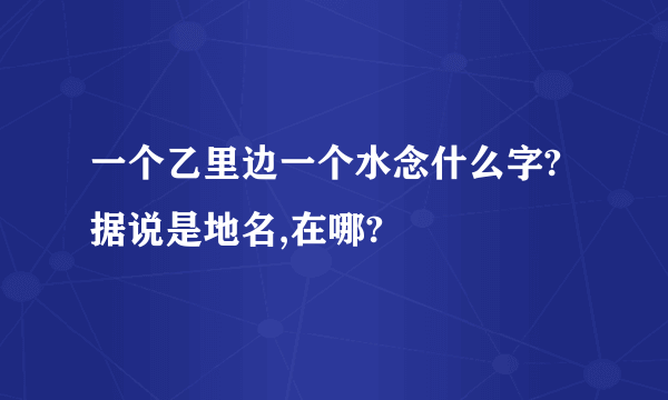 一个乙里边一个水念什么字?据说是地名,在哪?