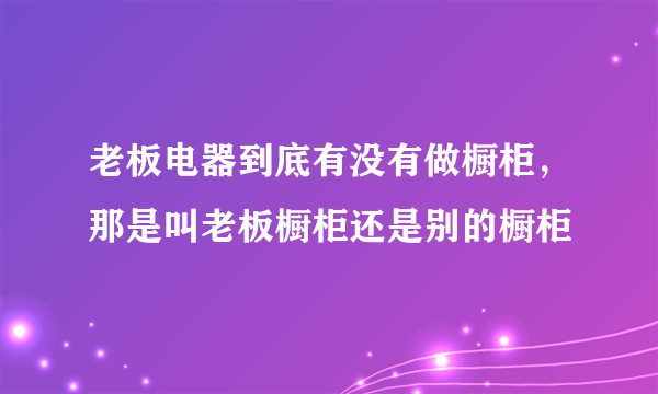 老板电器到底有没有做橱柜，那是叫老板橱柜还是别的橱柜