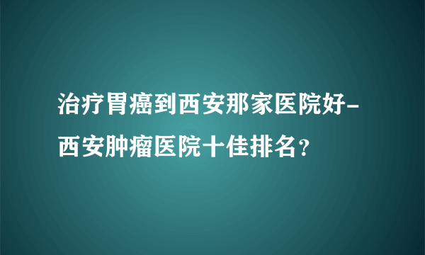 治疗胃癌到西安那家医院好-西安肿瘤医院十佳排名？