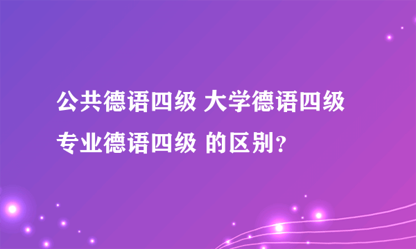 公共德语四级 大学德语四级 专业德语四级 的区别？