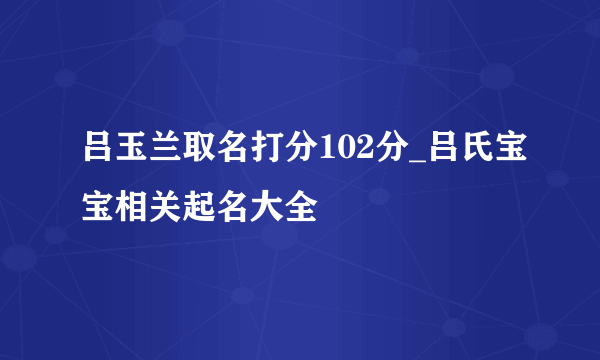 吕玉兰取名打分102分_吕氏宝宝相关起名大全