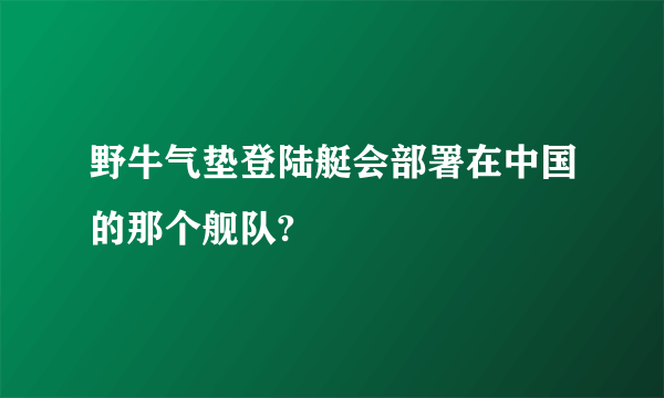 野牛气垫登陆艇会部署在中国的那个舰队?