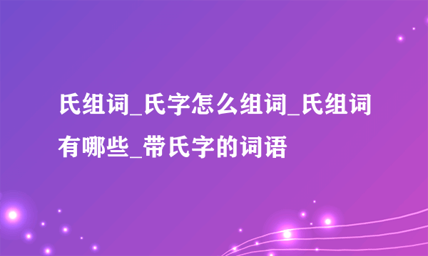 氏组词_氏字怎么组词_氏组词有哪些_带氏字的词语