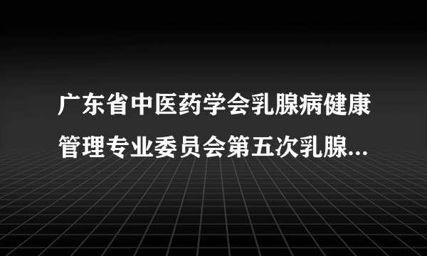 广东省中医药学会乳腺病健康管理专业委员会第五次乳腺病学术会议、全国名中医林毅乳腺病学术思想和临床经验传承学习班顺利召开