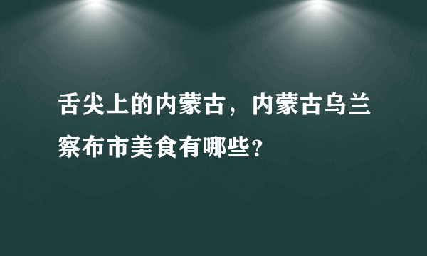 舌尖上的内蒙古，内蒙古乌兰察布市美食有哪些？