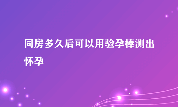 同房多久后可以用验孕棒测出怀孕