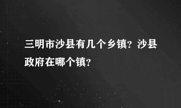 三明市沙县有几个乡镇？沙县政府在哪个镇？