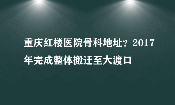 重庆红楼医院骨科地址？2017年完成整体搬迁至大渡口