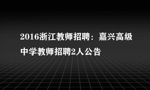 2016浙江教师招聘：嘉兴高级中学教师招聘2人公告