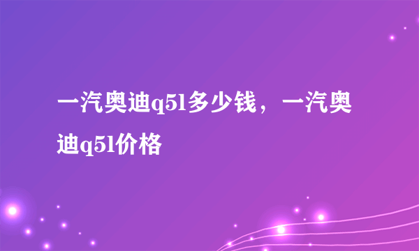 一汽奥迪q5l多少钱，一汽奥迪q5l价格