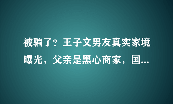 被骗了？王子文男友真实家境曝光，父亲是黑心商家，国籍也有问题