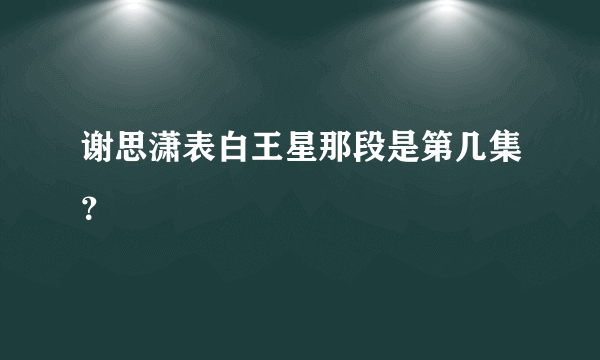 谢思潇表白王星那段是第几集？