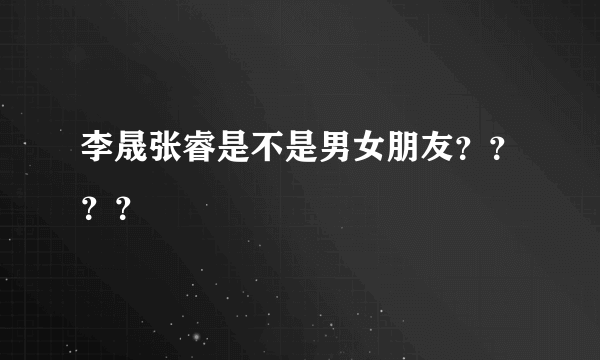 李晟张睿是不是男女朋友？？？？