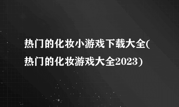 热门的化妆小游戏下载大全(热门的化妆游戏大全2023)