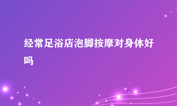 经常足浴店泡脚按摩对身体好吗