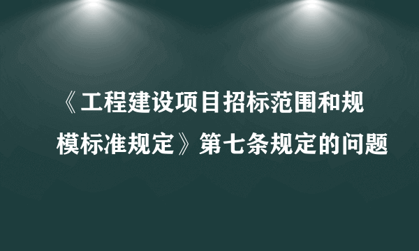 《工程建设项目招标范围和规模标准规定》第七条规定的问题