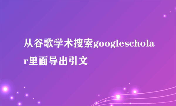 从谷歌学术搜索googlescholar里面导出引文