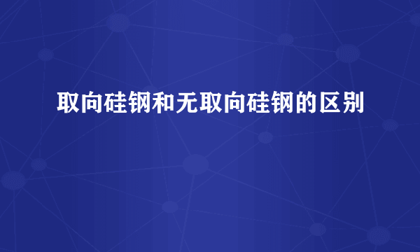 取向硅钢和无取向硅钢的区别