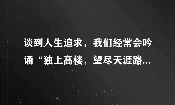 谈到人生追求，我们经常会吟诵“独上高楼，望尽天涯路”，“蜀道