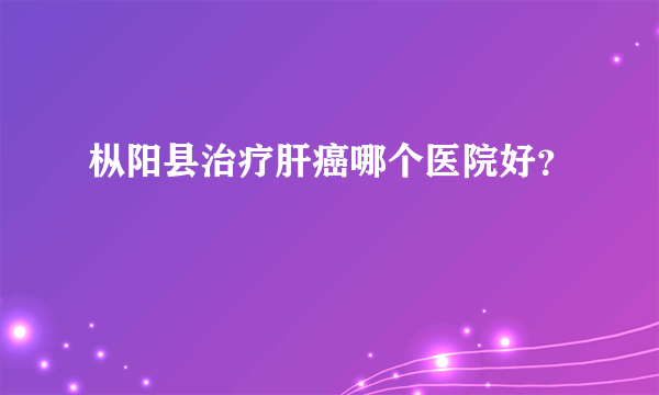 枞阳县治疗肝癌哪个医院好？