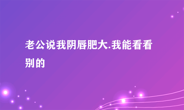 老公说我阴唇肥大.我能看看别的