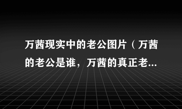 万茜现实中的老公图片（万茜的老公是谁，万茜的真正老公图片曝光）