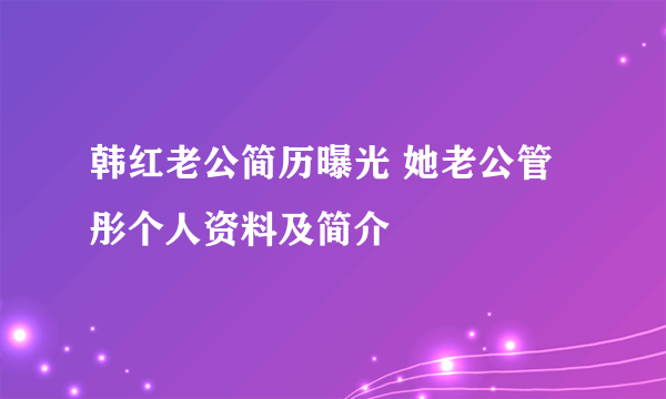 韩红老公简历曝光 她老公管彤个人资料及简介