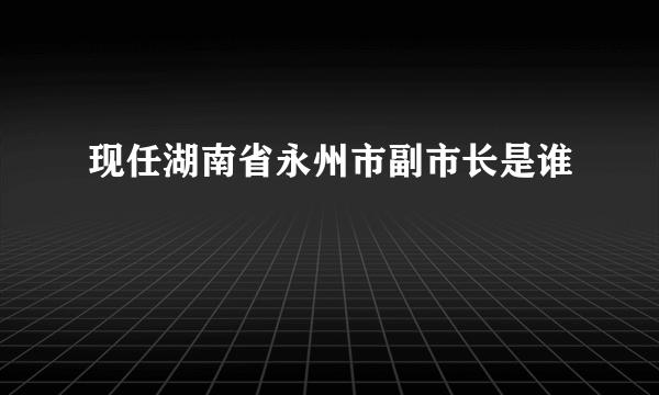 现任湖南省永州市副市长是谁