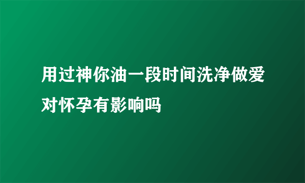 用过神你油一段时间洗净做爱对怀孕有影响吗