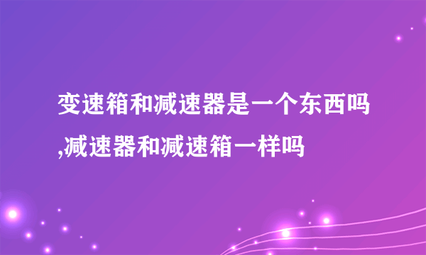 变速箱和减速器是一个东西吗,减速器和减速箱一样吗