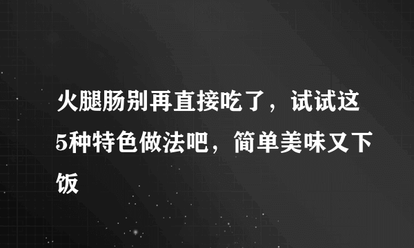 火腿肠别再直接吃了，试试这5种特色做法吧，简单美味又下饭