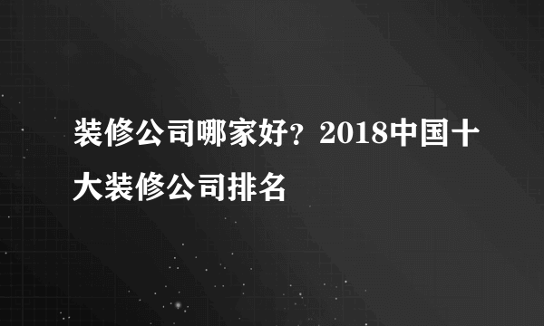 装修公司哪家好？2018中国十大装修公司排名