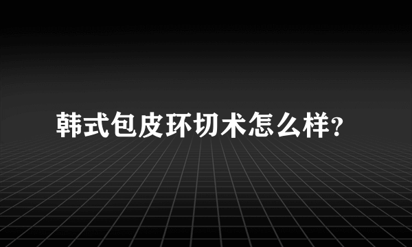 韩式包皮环切术怎么样？