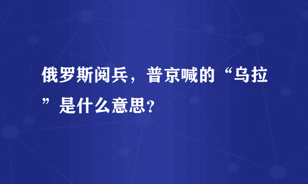 俄罗斯阅兵，普京喊的“乌拉”是什么意思？