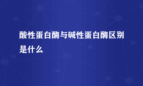 酸性蛋白酶与碱性蛋白酶区别是什么