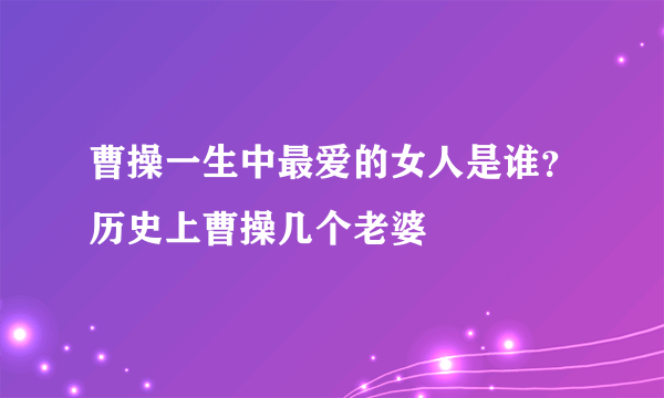 曹操一生中最爱的女人是谁？历史上曹操几个老婆