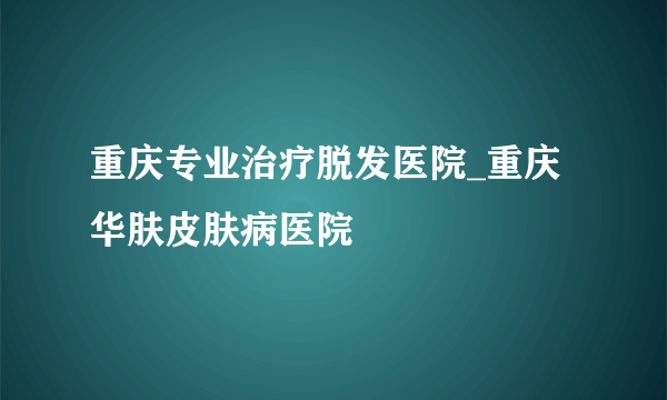 重庆专业治疗脱发医院_重庆华肤皮肤病医院