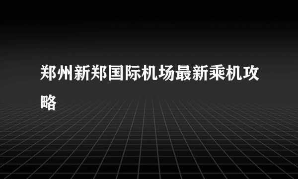 郑州新郑国际机场最新乘机攻略