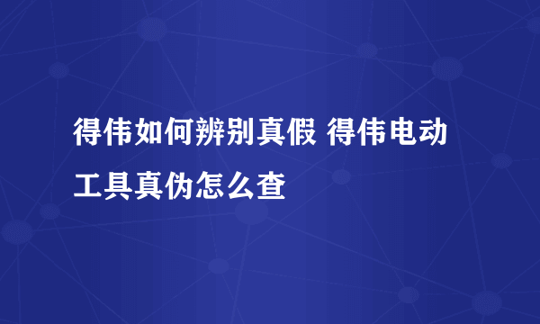 得伟如何辨别真假 得伟电动工具真伪怎么查