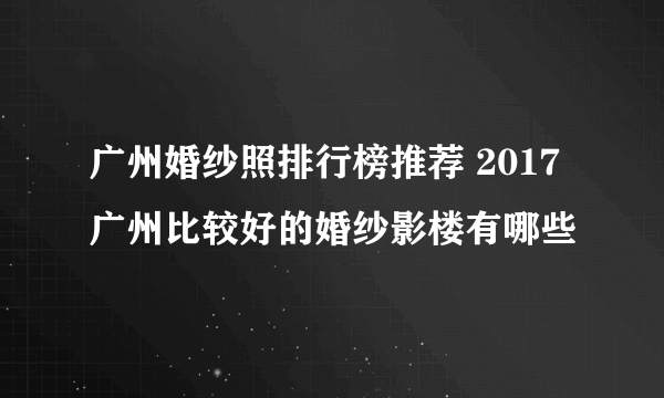 广州婚纱照排行榜推荐 2017广州比较好的婚纱影楼有哪些