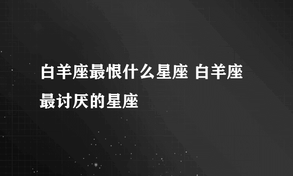 白羊座最恨什么星座 白羊座最讨厌的星座