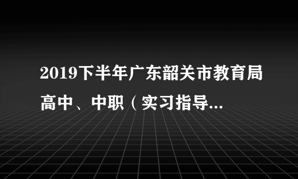 2019下半年广东韶关市教育局高中、中职（实习指导教师）教师资格认定工作通知